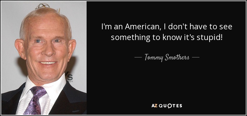 I'm an American, I don't have to see something to know it's stupid! - Tommy Smothers