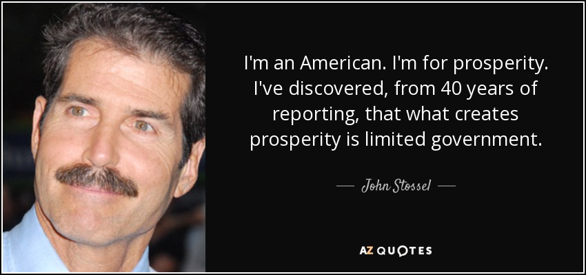 I'm an American. I'm for prosperity. I've discovered, from 40 years of reporting, that what creates prosperity is limited government. - John Stossel