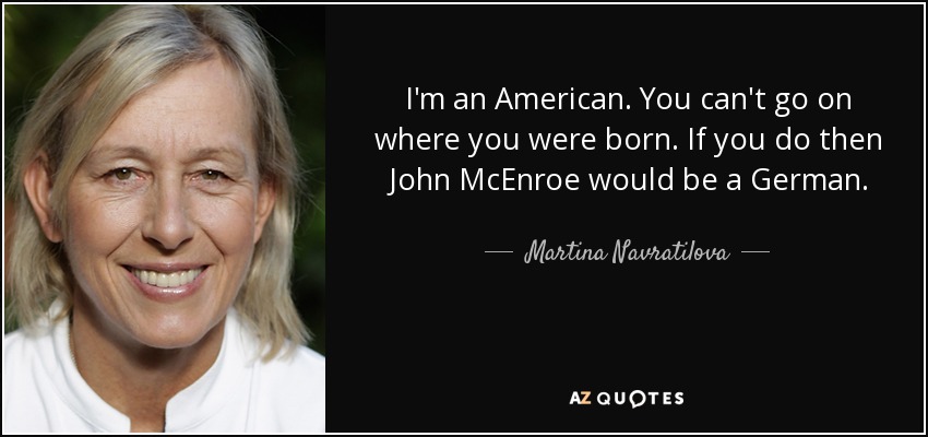 I'm an American. You can't go on where you were born. If you do then John McEnroe would be a German. - Martina Navratilova