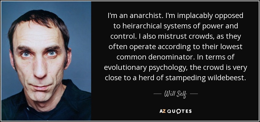 I'm an anarchist. I'm implacably opposed to heirarchical systems of power and control. I also mistrust crowds, as they often operate according to their lowest common denominator. In terms of evolutionary psychology, the crowd is very close to a herd of stampeding wildebeest. - Will Self