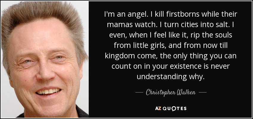 I'm an angel. I kill firstborns while their mamas watch. I turn cities into salt. I even, when I feel like it, rip the souls from little girls, and from now till kingdom come, the only thing you can count on in your existence is never understanding why. - Christopher Walken