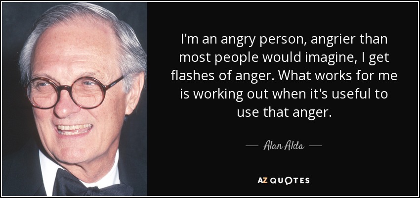 I'm an angry person, angrier than most people would imagine, I get flashes of anger. What works for me is working out when it's useful to use that anger. - Alan Alda