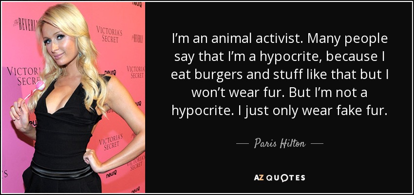 I’m an animal activist. Many people say that I’m a hypocrite, because I eat burgers and stuff like that but I won’t wear fur. But I’m not a hypocrite. I just only wear fake fur. - Paris Hilton