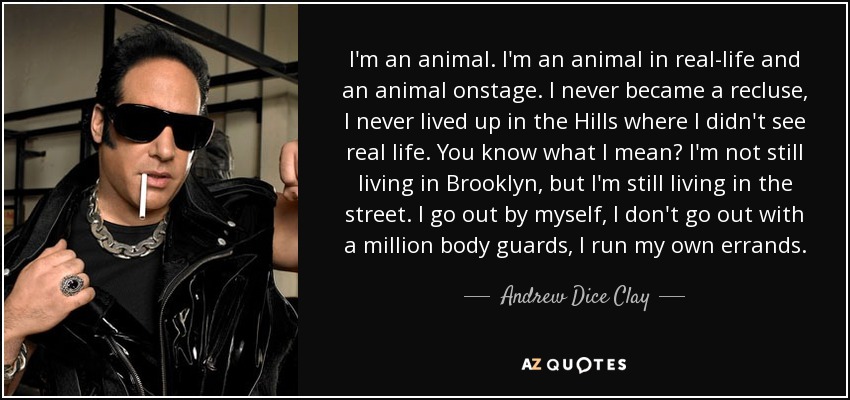 I'm an animal. I'm an animal in real-life and an animal onstage. I never became a recluse, I never lived up in the Hills where I didn't see real life. You know what I mean? I'm not still living in Brooklyn, but I'm still living in the street. I go out by myself, I don't go out with a million body guards, I run my own errands. - Andrew Dice Clay
