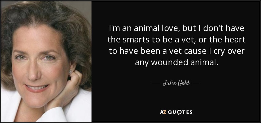 I'm an animal love, but I don't have the smarts to be a vet, or the heart to have been a vet cause I cry over any wounded animal. - Julie Gold