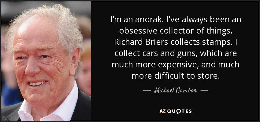 I'm an anorak. I've always been an obsessive collector of things. Richard Briers collects stamps. I collect cars and guns, which are much more expensive, and much more difficult to store. - Michael Gambon
