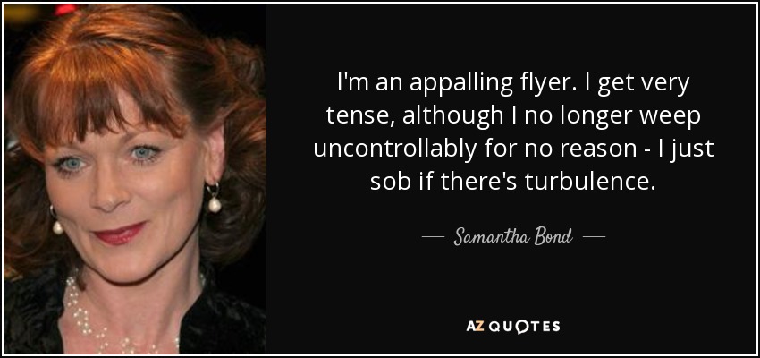 I'm an appalling flyer. I get very tense, although I no longer weep uncontrollably for no reason - I just sob if there's turbulence. - Samantha Bond