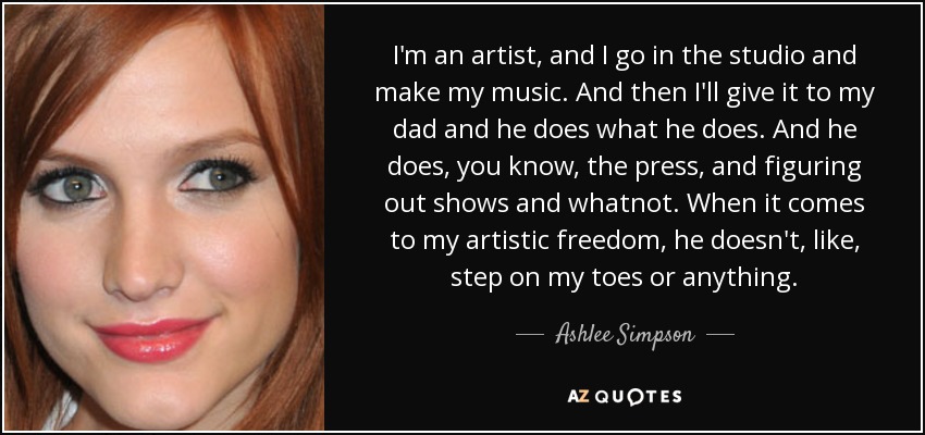 I'm an artist, and I go in the studio and make my music. And then I'll give it to my dad and he does what he does. And he does, you know, the press, and figuring out shows and whatnot. When it comes to my artistic freedom, he doesn't, like, step on my toes or anything. - Ashlee Simpson