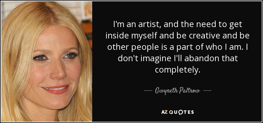 I'm an artist, and the need to get inside myself and be creative and be other people is a part of who I am. I don't imagine I'll abandon that completely. - Gwyneth Paltrow