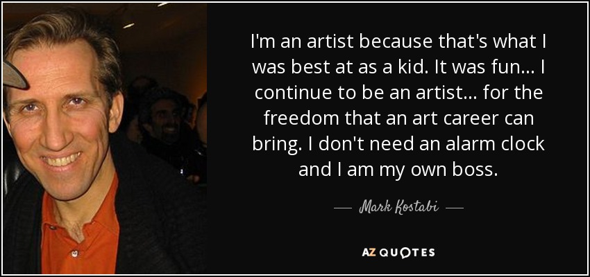 I'm an artist because that's what I was best at as a kid. It was fun... I continue to be an artist... for the freedom that an art career can bring. I don't need an alarm clock and I am my own boss. - Mark Kostabi