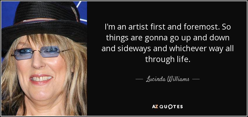 I'm an artist first and foremost. So things are gonna go up and down and sideways and whichever way all through life. - Lucinda Williams