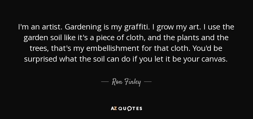 I'm an artist. Gardening is my graffiti. I grow my art. I use the garden soil like it's a piece of cloth, and the plants and the trees, that's my embellishment for that cloth. You'd be surprised what the soil can do if you let it be your canvas. - Ron Finley