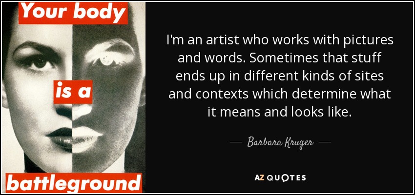 I'm an artist who works with pictures and words. Sometimes that stuff ends up in different kinds of sites and contexts which determine what it means and looks like. - Barbara Kruger