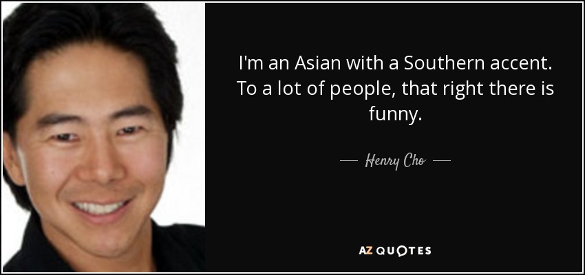 I'm an Asian with a Southern accent. To a lot of people, that right there is funny. - Henry Cho