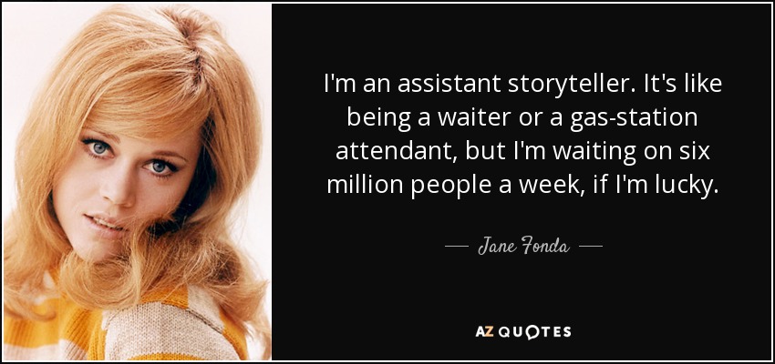 I'm an assistant storyteller. It's like being a waiter or a gas-station attendant, but I'm waiting on six million people a week, if I'm lucky. - Jane Fonda