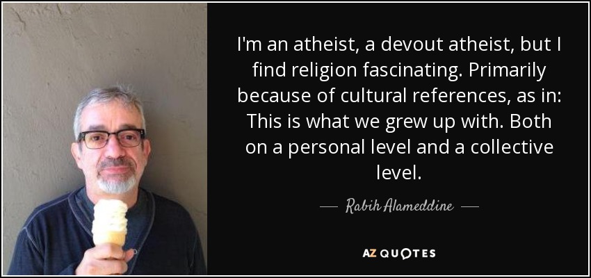 I'm an atheist, a devout atheist, but I find religion fascinating. Primarily because of cultural references, as in: This is what we grew up with. Both on a personal level and a collective level. - Rabih Alameddine
