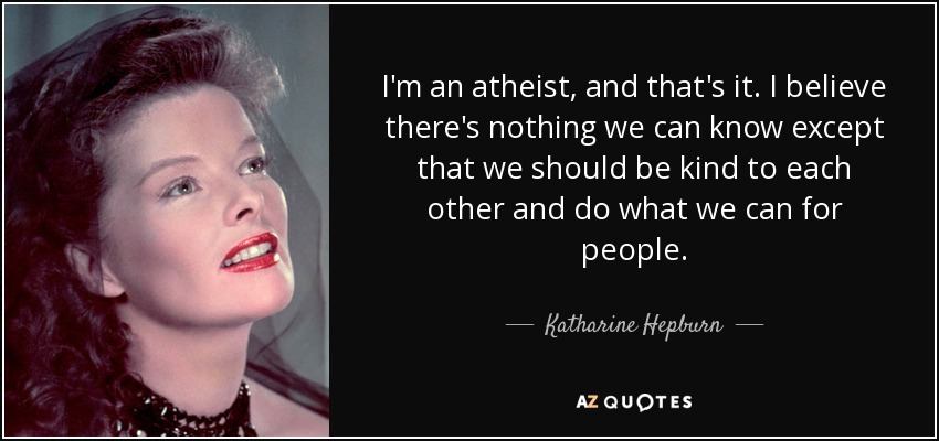 I'm an atheist, and that's it. I believe there's nothing we can know except that we should be kind to each other and do what we can for people. - Katharine Hepburn