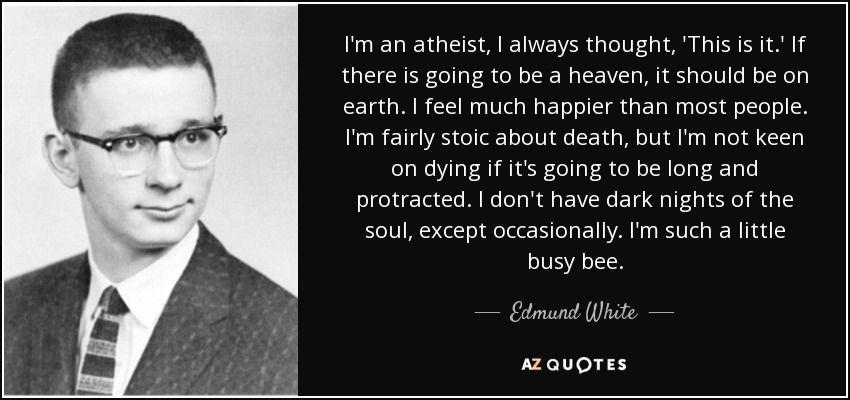 I'm an atheist, I always thought, 'This is it.' If there is going to be a heaven, it should be on earth. I feel much happier than most people. I'm fairly stoic about death, but I'm not keen on dying if it's going to be long and protracted. I don't have dark nights of the soul, except occasionally. I'm such a little busy bee. - Edmund White