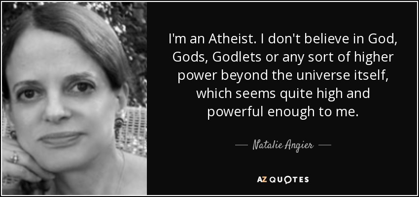I'm an Atheist. I don't believe in God, Gods, Godlets or any sort of higher power beyond the universe itself, which seems quite high and powerful enough to me. - Natalie Angier