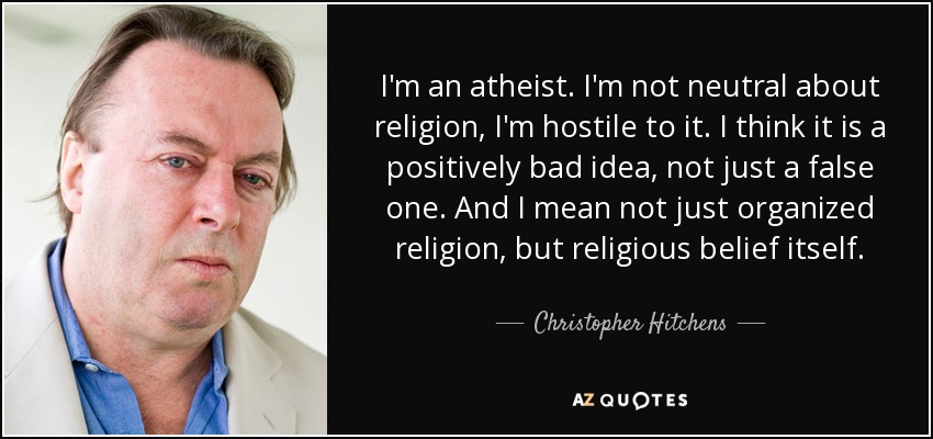 I'm an atheist. I'm not neutral about religion, I'm hostile to it. I think it is a positively bad idea, not just a false one. And I mean not just organized religion, but religious belief itself. - Christopher Hitchens