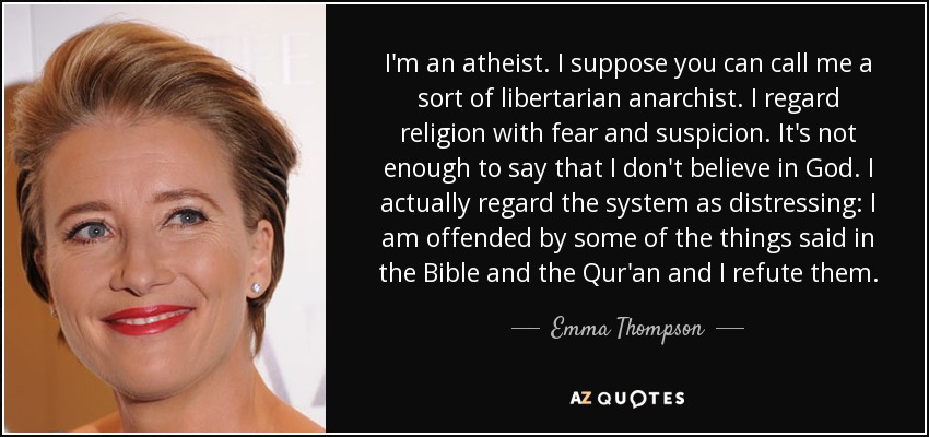 I'm an atheist. I suppose you can call me a sort of libertarian anarchist. I regard religion with fear and suspicion. It's not enough to say that I don't believe in God. I actually regard the system as distressing: I am offended by some of the things said in the Bible and the Qur'an and I refute them. - Emma Thompson