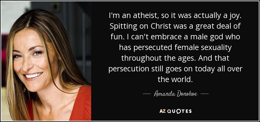 I'm an atheist, so it was actually a joy. Spitting on Christ was a great deal of fun. I can't embrace a male god who has persecuted female sexuality throughout the ages. And that persecution still goes on today all over the world. - Amanda Donohoe