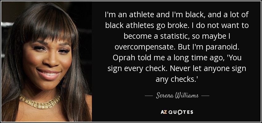 I'm an athlete and I'm black, and a lot of black athletes go broke. I do not want to become a statistic, so maybe I overcompensate. But I'm paranoid. Oprah told me a long time ago, 'You sign every check. Never let anyone sign any checks.' - Serena Williams