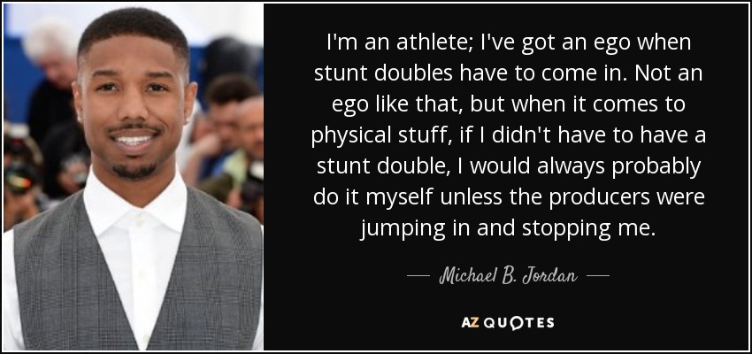 I'm an athlete; I've got an ego when stunt doubles have to come in. Not an ego like that, but when it comes to physical stuff, if I didn't have to have a stunt double, I would always probably do it myself unless the producers were jumping in and stopping me. - Michael B. Jordan