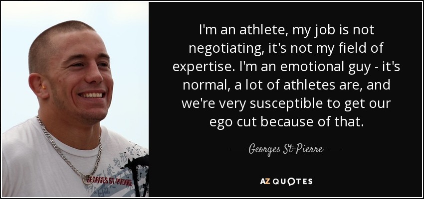 I'm an athlete, my job is not negotiating, it's not my field of expertise. I'm an emotional guy - it's normal, a lot of athletes are, and we're very susceptible to get our ego cut because of that. - Georges St-Pierre