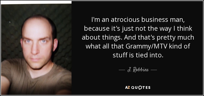I'm an atrocious business man, because it's just not the way I think about things. And that's pretty much what all that Grammy/MTV kind of stuff is tied into. - J. Robbins