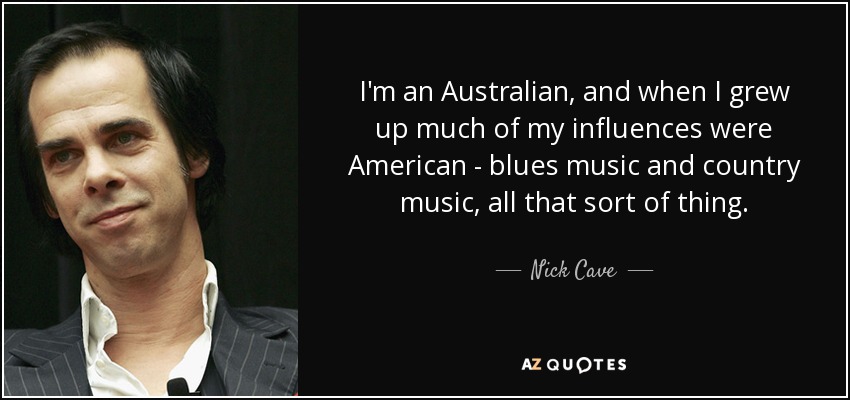 I'm an Australian, and when I grew up much of my influences were American - blues music and country music, all that sort of thing. - Nick Cave