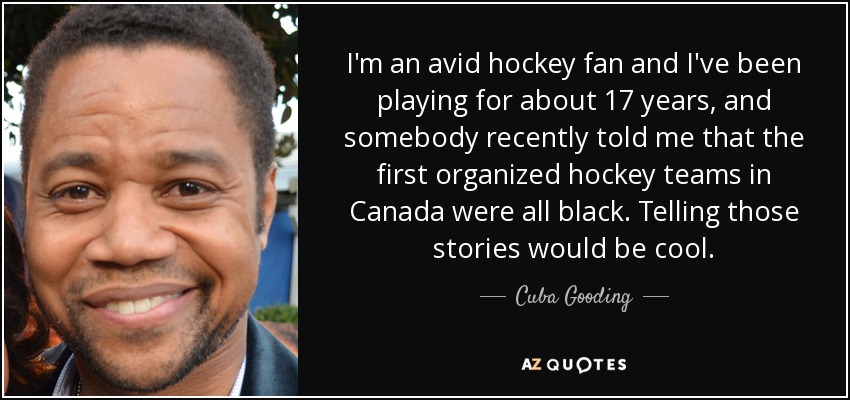 I'm an avid hockey fan and I've been playing for about 17 years, and somebody recently told me that the first organized hockey teams in Canada were all black. Telling those stories would be cool. - Cuba Gooding, Jr.