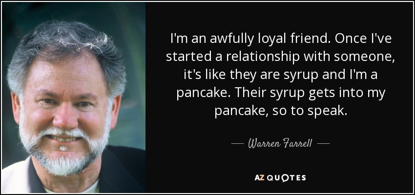 I'm an awfully loyal friend. Once I've started a relationship with someone, it's like they are syrup and I'm a pancake. Their syrup gets into my pancake, so to speak. - Warren Farrell