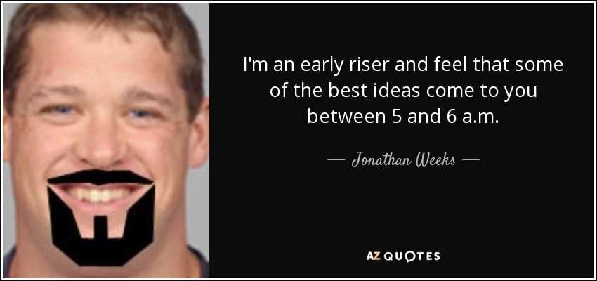 I'm an early riser and feel that some of the best ideas come to you between 5 and 6 a.m. - Jonathan Weeks