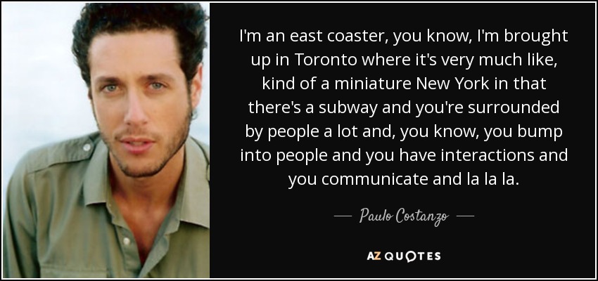 I'm an east coaster, you know, I'm brought up in Toronto where it's very much like, kind of a miniature New York in that there's a subway and you're surrounded by people a lot and, you know, you bump into people and you have interactions and you communicate and la la la. - Paulo Costanzo