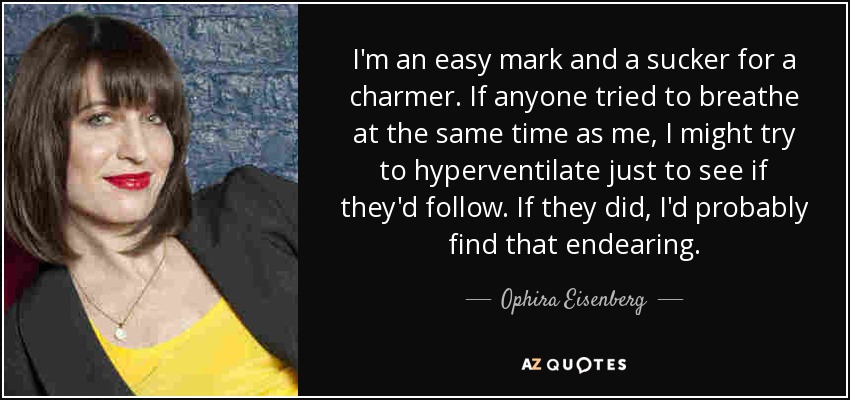 I'm an easy mark and a sucker for a charmer. If anyone tried to breathe at the same time as me, I might try to hyperventilate just to see if they'd follow. If they did, I'd probably find that endearing. - Ophira Eisenberg