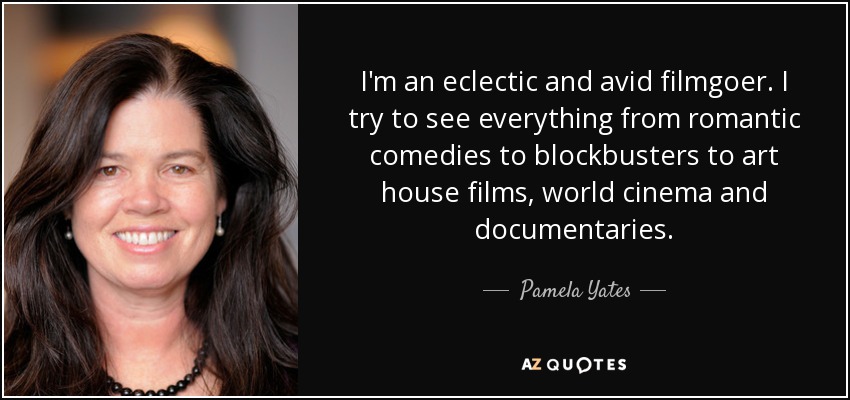 I'm an eclectic and avid filmgoer. I try to see everything from romantic comedies to blockbusters to art house films, world cinema and documentaries. - Pamela Yates