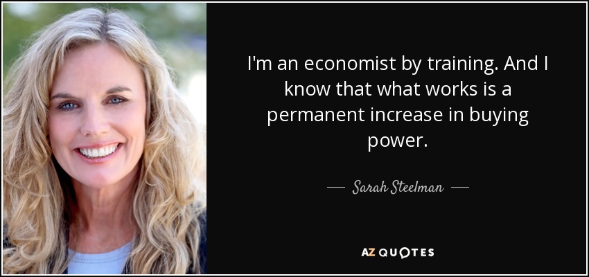 I'm an economist by training. And I know that what works is a permanent increase in buying power. - Sarah Steelman