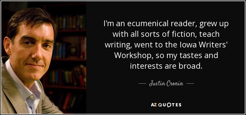 I'm an ecumenical reader, grew up with all sorts of fiction, teach writing, went to the Iowa Writers' Workshop, so my tastes and interests are broad. - Justin Cronin