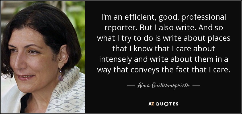 I'm an efficient, good, professional reporter. But I also write. And so what I try to do is write about places that I know that I care about intensely and write about them in a way that conveys the fact that I care. - Alma Guillermoprieto