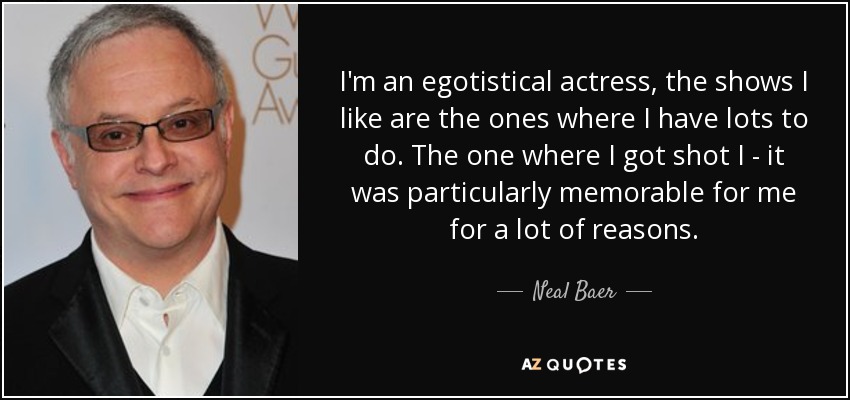 I'm an egotistical actress, the shows I like are the ones where I have lots to do. The one where I got shot I - it was particularly memorable for me for a lot of reasons. - Neal Baer