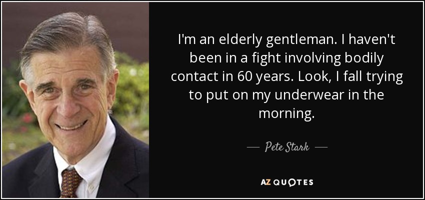 I'm an elderly gentleman. I haven't been in a fight involving bodily contact in 60 years. Look, I fall trying to put on my underwear in the morning. - Pete Stark