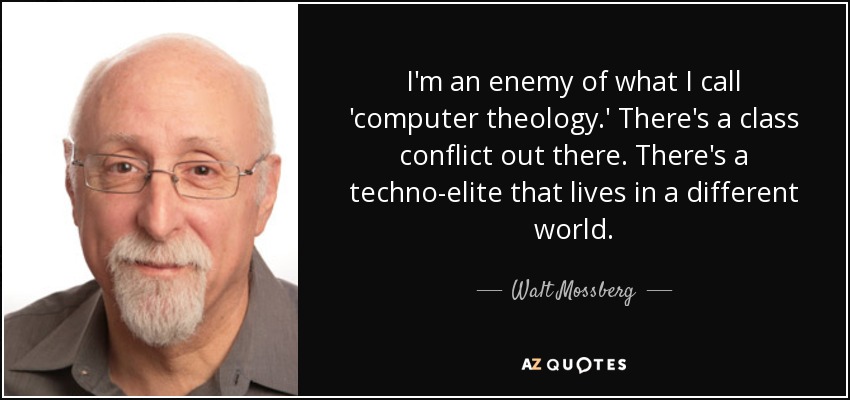 I'm an enemy of what I call 'computer theology.' There's a class conflict out there. There's a techno-elite that lives in a different world. - Walt Mossberg