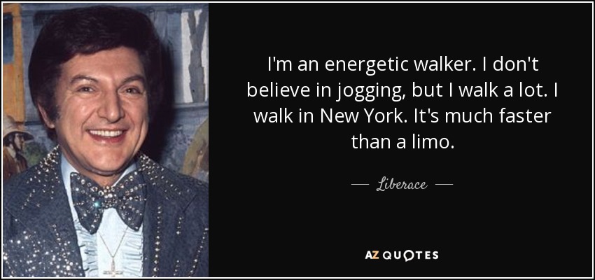 I'm an energetic walker. I don't believe in jogging, but I walk a lot. I walk in New York. It's much faster than a limo. - Liberace