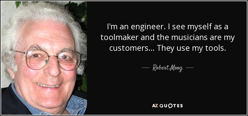 I'm an engineer. I see myself as a toolmaker and the musicians are my customers... They use my tools. - Robert Moog