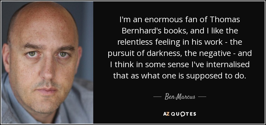 I'm an enormous fan of Thomas Bernhard's books, and I like the relentless feeling in his work - the pursuit of darkness, the negative - and I think in some sense I've internalised that as what one is supposed to do. - Ben Marcus