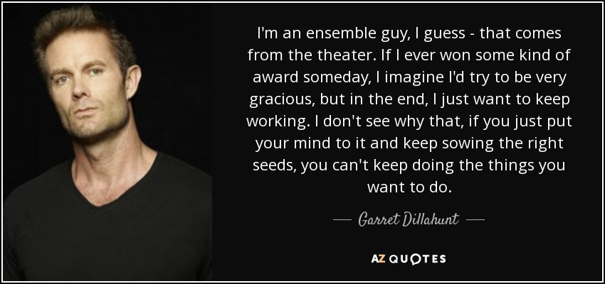 I'm an ensemble guy, I guess - that comes from the theater. If I ever won some kind of award someday, I imagine I'd try to be very gracious, but in the end, I just want to keep working. I don't see why that, if you just put your mind to it and keep sowing the right seeds, you can't keep doing the things you want to do. - Garret Dillahunt