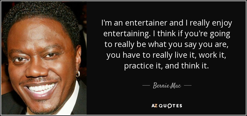 I'm an entertainer and I really enjoy entertaining. I think if you're going to really be what you say you are, you have to really live it, work it, practice it, and think it. - Bernie Mac