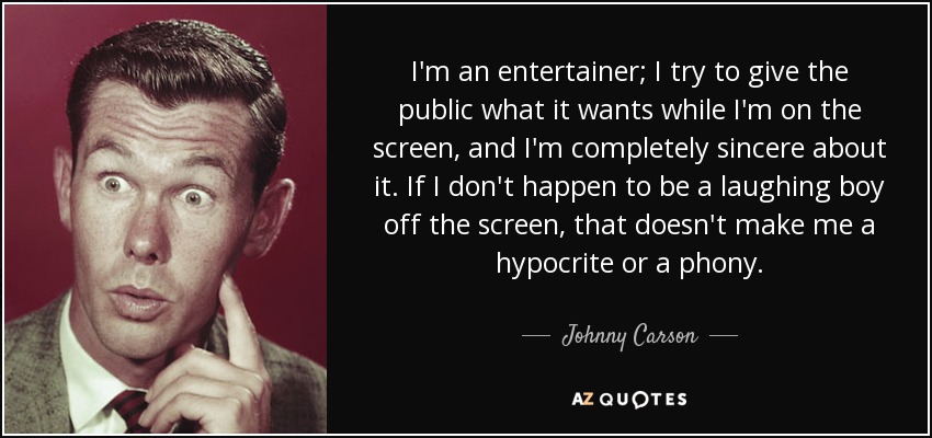 I'm an entertainer; I try to give the public what it wants while I'm on the screen, and I'm completely sincere about it. If I don't happen to be a laughing boy off the screen, that doesn't make me a hypocrite or a phony. - Johnny Carson