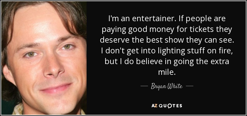 I'm an entertainer. If people are paying good money for tickets they deserve the best show they can see. I don't get into lighting stuff on fire, but I do believe in going the extra mile. - Bryan White